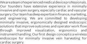 We are a team of experienced medical device professionals. Our founders have extensive experience in minimally invasive and open surgery, especially cardiac and vascular surgery. Our team has deep expertise in finance, marketing, and engineering. We are committed to developing minimally invasive, ergonomically designed endoscopic solutions that improve outcomes and operator work flow through improved visualization, ergonomics and instrument handling. Our first design concept is a wireless endoscope for minimally invasive vein harvesting for cardiac surgery.