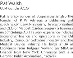 Pat Walsh Co-Founder/CEO Pat is a co-founder of Scopernicus is also the founder of PTW Advisors a publishing and coaching company. Previously, He was president and CEO of Maquet Cardiac Surgery a business unit of Getinge AB. His work experience includes accounting, finance and operations in the Oil Industry, Computer Software Industry and the Medical Device Industry. He holds a BA in Economics from Rutgers Newark, an MBA in Finance from New York University and is a Certified Public Accountant (inactive). 