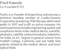 Paul Kawula Co-Founder/CTO Paul is a co-founder of Scopernicus and also was a technical founding member of Cardio-Genesis Corporation pioneering TMR therapy, which went public in 1997 and is still an active company. His work experience includes engineering, quality and compliance levels in the medical device, scientific, photonics, satellite and semiconductor industries. He holds an A.S. Degree in general science from Foothill College, California and and holds nine patents related to the medical device and laser/optical fields.