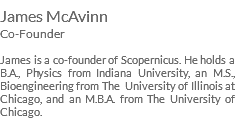 James McAvinn Co-Founder James is a co-founder of Scopernicus. He holds a B.A., Physics from Indiana University, an M.S., Bioengineering from The University of Illinois at Chicago, and an M.B.A. from The University of Chicago.