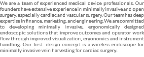 We are a team of experienced medical device professionals. Our founders have extensive experience in minimally invasive and open surgery, especially cardiac and vascular surgery. Our team has deep expertise in finance, marketing, and engineering. We are committed to developing minimally invasive, ergonomically designed endoscopic solutions that improve outcomes and operator work flow through improved visualization, ergonomics and instrument handling. Our first design concept is a wireless endoscope for minimally invasive vein harvesting for cardiac surgery.